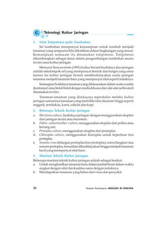 30 Panduan Pembelajaran BIOLOGI XI SMA/MA
C. Teknologi Kultur Jaringan
1. Sifat Totipotensi pada Tumbuhan
Sel tumbuhan mempunyai kemampuan untuk tumbuh menjadi
tanaman yang sempurna bila diletakkan dalam lingkungan yang sesuai.
Kemampuan semacam itu dinamakan totipotensi. Totipotensi
dikembangkan sebagai dasar dalam pengembangan tumbuhan secara
invitro atau kultur jaringan.
Menurut Suryowinoto (1991) kultur berarti budidaya dan jaringan
adalah sekelompok sel yang mempunyai bentuk dan fungsi yang sama
karena itu kultur jaringan berarti membudidayakan suatu jaringan
tanaman menjadi tanaman baru yang mempunyai sifat seperti induknya.
Sedangkanbudidayatanamanyangdilaksanakandalamsuatuwadah
(kontainer)ataubotol-botoldenganmediakhususdanalat-alatserbasteril
dinamakan invitro.
Tanaman-tanaman yang direkayasa reproduksi melalui kultur
jaringan umumnya tanaman yang memiliki nilai ekonomi tinggi seperti
anggrek, tembakau, karet, cokelat dan kopi.
2. Beberapa Teknik Kultur Jaringan
a. Meristem culture, budidaya jaringan dengan menggunakan eksplan
dari jaringan muda atau meristem.
b. Pollen culture/anther culture, menggunakan eksplan dari pollen atau
benang sari.
c. Protoplas culture, menggunakan eksplan dari protoplas.
d. Chloroplas culture, menggunakan kloroplas untuk keperluan fusi
protoplas.
e. Somatic cross (bilangan protoplas/fusi protoplas), menyilangkan dua
macamprotoplas,kemudiandibudidayakanhinggamenjaditanaman
kecil yang mempunyai sifat baru.
3. Manfaat Teknik Kultur Jaringan
Beberapa manfaat teknik kultur jaringan adalah sebagai berikut:
a. Untukmenghasilkantanamanbarudalamjumlahbesardalamwaktu
singkat dengan sifat dan kualitas sama dengan induknya.
b. Mendapatkan tanaman yang bebas dari virus dan penyakit.
 