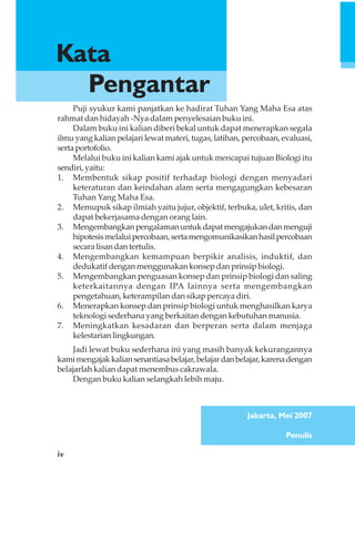 iv
Puji syukur kami panjatkan ke hadirat Tuhan Yang Maha Esa atas
rahmat dan hidayah -Nya dalam penyelesaian buku ini.
Dalam buku ini kalian diberi bekal untuk dapat menerapkan segala
ilmu yang kalian pelajari lewat materi, tugas, latihan, percobaan, evaluasi,
sertaportofolio.
Melalui buku ini kalian kami ajak untuk mencapai tujuan Biologi itu
sendiri,yaitu:
1. Membentuk sikap positif terhadap biologi dengan menyadari
keteraturan dan keindahan alam serta mengagungkan kebesaran
Tuhan Yang Maha Esa.
2. Memupuk sikap ilmiah yaitu jujur, objektif, terbuka, ulet, kritis, dan
dapat bekerjasama dengan orang lain.
3. Mengembangkanpengalamanuntukdapatmengajukandanmenguji
hipotesismelaluipercobaan,sertamengomunikasikanhasilpercobaan
secara lisan dan tertulis.
4. Mengembangkan kemampuan berpikir analisis, induktif, dan
dedukatif dengan menggunakan konsep dan prinsip biologi.
5. Mengembangkan penguasan konsep dan prinsip biologi dan saling
keterkaitannya dengan IPA lainnya serta mengembangkan
pengetahuan, keterampilan dan sikap percaya diri.
6. Menerapkan konsep dan prinsip biologi untuk menghasilkan karya
teknologi sederhana yang berkaitan dengan kebutuhan manusia.
7. Meningkatkan kesadaran dan berperan serta dalam menjaga
kelestarian lingkungan.
Jadi lewat buku sederhana ini yang masih banyak kekurangannya
kamimengajakkaliansenantiasabelajar,belajardanbelajar,karenadengan
belajarlah kalian dapat menembus cakrawala.
Dengan buku kalian selangkah lebih maju.
Jakarta, Mei 2007
Penulis
Kata
Pengantar
 