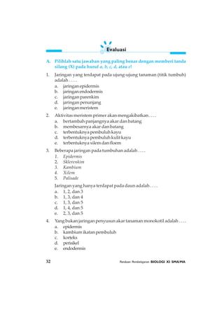32 Panduan Pembelajaran BIOLOGI XI SMA/MA
A. Pilihlah satu jawaban yang paling benar dengan memberi tanda
silang (X) pada huruf a, b, c, d, atau e!
1. Jaringan yang terdapat pada ujung-ujung tanaman (titik tumbuh)
adalah . . . .
a. jaringanepidermis
b. jaringanendodermis
c. jaringan parenkim
d. jaringan penunjang
e. jaringan meristem
2. Aktivitas meristem primer akan mengakibatkan . . . .
a. bertambah panjangnya akar dan batang
b. membesarnya akar dan batang
c. terbentuknya pembuluh kayu
d. terbentuknya pembuluh kulit kayu
e. terbentuknya xilem dan floem
3. Beberapa jaringan pada tumbuhan adalah . . . .
1. Epidermis
2. Sklerenkim
3. Kambium
4. Xilem
5. Palisade
Jaringan yang hanya terdapat pada daun adalah . . . .
a. 1, 2, dan 3
b. 1, 3, dan 4
c. 1, 3, dan 5
d. 1, 4, dan 5
e. 2, 3, dan 5
4. Yang bukan jaringan penyusun akar tanaman monokotil adalah . . . .
a. epidermis
b. kambium ikatan pembuluh
c. korteks
d. perisikel
e. endodermis
Evaluasi
 