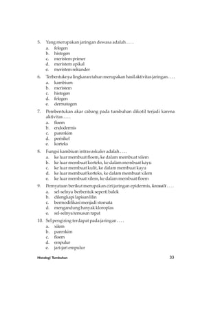 Histologi Tumbuhan 33
5. Yang merupakan jaringan dewasa adalah . . . .
a. felogen
b. histogen
c. meristemprimer
d. meristemapikal
e. meristemsekunder
6. Terbentuknyalingkarantahunmerupakanhasilaktivitasjaringan....
a. kambium
b. meristem
c. histogen
d. felogen
e. dermatogen
7. Pembentukan akar cabang pada tumbuhan dikotil terjadi karena
aktivitas . . . .
a. floem
b. endodermis
c. parenkim
d. perisikel
e. korteks
8. Fungsi kambium intravaskuler adalah . . . .
a. ke luar membuat floem, ke dalam membuat xilem
b. ke luar membuat korteks, ke dalam membuat kayu
c. ke luar membuat kulit, ke dalam membuat kayu
d. ke luar membuat korteks, ke dalam membuat xilem
e. ke luar membuat xilem, ke dalam membuat floem
9. Pernyataan berikut merupakan ciri jaringan epidermis, kecuali . . . .
a. sel-selnya berbentuk seperti balok
b. dilengkapilapisanlilin
c. bermodifikasi menjadi stomata
d. mengandung banyak kloroplas
e. sel-selnyatersusunrapat
10. Sel pengiring terdapat pada jaringan . . . .
a. xilem
b. parenkim
c. floem
d. empulur
e. jari-jari empulur
 