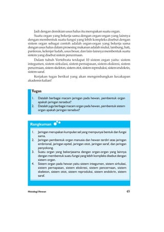 Histologi Hewan 45
Rangkuman
Tugas
Jadi dengan demikian usus halus itu merupakan suatu organ.
Suatu organ yang bekerja sama dengan organ-organ yang lainnya
dengan membentuk suatu fungsi yang lebih kompleks disebut dengan
sistem organ sebagai contoh adalah organ-organ yang bekerja sama
denganusushalusdalamprosesingmakananadalahmulut,lambung,hati,
pankreas, kelenjar ludah, usus besar, dan lain-lainnya membentuk suatu
sistem yang disebut sistem pencernaan.
Dalam tubuh Vertebrata terdapat 10 sistem organ yaitu: sistem
integumen, sistem sirkulasi, sistem pernapasan, sistem ekskresi, sistem
pencernaan,sistemskeleton,sistemotot,sistemreproduksi,sistemendokrin,
sistemsaraf.
Kerjakan tugas berikut yang akan mengembangkan kecakapan
akademis kalian!
1. Datalah berbagai macam jaringan pada hewan, pembentuk organ
apakah jaringan tersebut?
2. Datalah juga berbagai macam organ pada hewan, pembentuk sistem
organ apakah jaringan tersebut?
1. Jaringan merupakan kumpulan sel yang mempunyai bentuk dan fungsi
sama.
2. Jaringan pembentuk organ manusia dan hewan terdiri atas jaringan
embrional, jaringan epitel, jaringan otot, jaringan saraf, dan jaringan
penyokong.
3. Suatu organ yang bekerjasama dengan organ-organ yang lainnya
dengan membentuk suatu fungsi yang lebih kompleks disebut dengan
sistem organ.
4. Sistem organ pada hewan yaitu sistem integumen, sistem sirkulasi,
sistem pernapasan, sistem ekskresi, sistem pencernaan, sistem
skeleton, sistem otot, sistem reproduksi, sistem endokrin, sistem
saraf.
 