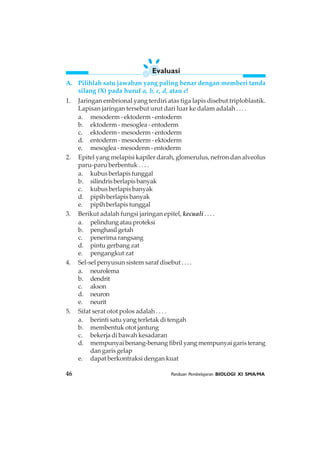 46 Panduan Pembelajaran BIOLOGI XI SMA/MA
A. Pilihlah satu jawaban yang paling benar dengan memberi tanda
silang (X) pada huruf a, b, c, d, atau e!
1. Jaringan embrional yang terdiri atas tiga lapis disebut triploblastik.
Lapisan jaringan tersebut urut dari luar ke dalam adalah . . . .
a. mesoderm - ektoderm - entoderm
b. ektoderm - mesoglea - entoderm
c. ektoderm - mesoderm - entoderm
d. entoderm - mesoderm - ektoderm
e. mesoglea - mesoderm - entoderm
2. Epitel yang melapisi kapiler darah, glomerulus, nefron dan alveolus
paru-paru berbentuk . . . .
a. kubus berlapis tunggal
b. silindris berlapis banyak
c. kubus berlapis banyak
d. pipih berlapis banyak
e. pipih berlapis tunggal
3. Berikut adalah fungsi jaringan epitel, kecuali . . . .
a. pelindungatauproteksi
b. penghasil getah
c. penerima rangsang
d. pintu gerbang zat
e. pengangkut zat
4. Sel-sel penyusun sistem saraf disebut . . . .
a. neurolema
b. dendrit
c. akson
d. neuron
e. neurit
5. Sifat serat otot polos adalah . . . .
a. berinti satu yang terletak di tengah
b. membentuk otot jantung
c. bekerja di bawah kesadaran
d. mempunyai benang-benang fibril yang mempunyai garis terang
dan garis gelap
e. dapat berkontraksi dengan kuat
Evaluasi
 