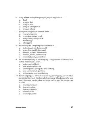 Histologi Hewan 47
6. Yang bukan merupakan jaringan penyokong adalah . . . .
a. darah
b. jaringan ikat
c. jaringan otot
d. jaringan tulang rawan
e. jaringan tulang
7. Jaringan tulang rawan terdapat pada . . . .
a. batang tenggorok
b. permukaan tulang rusuk
c. ujung-ujung tulang rusuk
d. daun telinga
e. tulang pipa
8. Sel darah putih yang bergranula terdiri atas . . . .
a. limfosit,neutrofil,daneosinofil
b. neutrofil,eosinofil,danbasofil
c. eosinofil,eritrosit,danmonosit
d. eosinofil,basofil,danmonosit
e. neutrofil,basofil,danlimfosit
9. Di antara organ-organ berikut yang saling berinteraksi menyusun
sistem pencernaan adalah . . . .
a. hati-usus-ginjal-limfa
b. pankreas-usus-hati-otot
c. lambung-limfa-paru-paru-usus-jantung
d. usus-lambung-hati-pankreas
e. jantung-paru-paru-usus-jantung
10. Sistem organ pada tubuh manusia yang bertanggung jawab untuk
memindahkan hasil-hasil metabolisme yang tidak berguna ke luar
dari tubuh dan menjaga keseimbangan sel dengan lingkungannya
adalah . . . .
a. sistempencernaan
b. sistemperedaran
c. sistempernapasan
d. sistemekskresi
e. sistemreproduksi
 