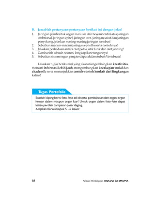 48 Panduan Pembelajaran BIOLOGI XI SMA/MA
B. Jawablah pertanyaan-pertanyaan berikut ini dengan jelas!
1. Jaringan pembentuk organ manusia dan hewan terdiri atas jaringan
embrional, jaringan epitel, jaringan otot, jaringan saraf dan jaringan
penyokong, jelaskan masing-masing jaringan tersebut!
2. Sebutkan macam-macam jaringan epitel beserta contohnya!
3. Jelaskan perbedaan antara otot polos, otot lurik dan otot jantung!
4. Gambarlah sebuah neuron, lengkapi keterangannya!
5. Sebutkan sistem organ yang terdapat dalam tubuh Vertebrata!
Lakukan tugas berikut ini yang akan mengembangkan kreativitas,
mencari informasi lebih jauh, mengembangkan kecakapan sosial dan
akademik serta menunjukkan contoh-contoh konkrit dari lingkungan
kalian!
Buatlah kliping berisi foto-foto asli disertai pembahasan dari organ-organ
hewan dalam maupun organ luar! Untuk organ dalam foto-foto dapat
kalian peroleh dari pasar-pasar daging.
Kerjakan berkelompok 5 - 6 siswa!
Tugas Portofolio
 