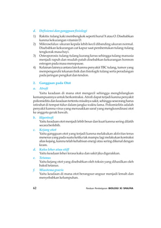 62 Panduan Pembelajaran BIOLOGI XI SMA/MA
d. Defisiensi dan gangguan fisiologi
1) Rakitis: tulang kaki membengkok seperti huruf X atau O. Disebabkan
karena kekurangan vitamin D.
2) Mikrosefalus: ukuran kepala lebih kecil dibanding ukuran normal.
Disebabkan kekurangan zat kapur saat pembentukan tulang-tulang
tengkorak masa bayi.
3) Osteoporosis: tulang-tulang kurang keras sehingga tulang manusia
menjadi rapuh dan mudah patah disebabkan kekurangan hormon
estrogen pada masa menopause.
4) KelainanlainnyaantaralainkarenapenyakitTBCtulang,tumoryang
mempengaruhi tekanan fisik dan fisiologik tulang serta peradangan
pada jaringan pengikat dan tendon.
2. Gangguan pada Otot
a. Atrofi
Yaitu keadaan di mana otot mengecil sehingga menghilangkan
kemampuannya untuk berkontraksi.Atrofi dapat terjadi karena penyakit
poliomielitisdankeadaantertentumisalnyasakit,sehinggaseseorangharus
istirahat di tempat tidur dalam jangka waktu lama. Poliomielitis adalah
penyakit karena virus yang merusakkan saraf yang mengkoordinasi otot
ke anggota gerak bawah.
b. Hipertrofi
Yaitu keadaan otot menjadi lebih besar dan kuat karena sering dilatih
secara berlebih.
c. Kejang otot
Yaitu gangguan otot yang terjadi karena melakukan aktivitas terus
menerusyangpadasuatuketikatakmampulagimelakukankontraksi
aliaskejang,karenatelahkehabisanenergiatauseringdikenaldengan
kram.
d. Kaku leher atau stiff
Yaitu keadaan leher terasa kaku dan sakit jika digerakkan.
e. Tetanus
Yaitu kejang otot yang disebabkan oleh toksin yang dihasilkan oleh
baksil tetanus.
f. Miastema gravis
Yaitu keadaan di mana otot berangsur-angsur menjadi lemah dan
menyebabkan kelumpuhan.
 