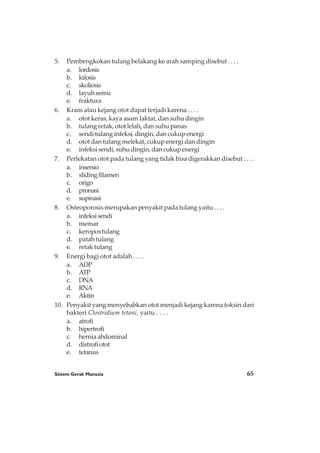 Sistem Gerak Manusia 65
5. Pembengkokan tulang belakang ke arah samping disebut . . . .
a. lordosis
b. kifosis
c. skoliosis
d. layuh semu
e. fraktura
6. Kram atau kejang otot dapat terjadi karena . . . .
a. otot keras, kaya asam laktat, dan suhu dingin
b. tulang retak, otot lelah, dan suhu panas
c. sendi tulang infeksi, dingin, dan cukup energi
d. otot dan tulang melekat, cukup energi dan dingin
e. infeksi sendi, suhu dingin, dan cukup energi
7. Perlekatan otot pada tulang yang tidak bisa digerakkan disebut . . . .
a. insersio
b. slidingfilamen
c. origo
d. pronasi
e. supinasi
8. Osteoporosis merupakan penyakit pada tulang yaitu . . . .
a. infeksisendi
b. memar
c. keropostulang
d. patah tulang
e. retak tulang
9. Energi bagi otot adalah . . . .
a. ADP
b. ATP
c. DNA
d. RNA
e. Aktin
10. Penyakit yang menyebabkan otot menjadi kejang karena toksin dari
bakteri Clostridium tetani, yaitu . . . .
a. atrofi
b. hipertrofi
c. hernia abdominal
d. distrofiotot
e. tetanus
 