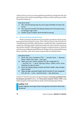 74 Panduan Pembelajaran BIOLOGI XI SMA/MA
Latihan 5.2
Adanya foramen panizzae memungkinkan pemberian oksigen ke alat-alat
pencernaan dan untuk keseimbangan tekanan dalam jantung sewaktu
menyelam dalam air.
Arah aliran darah:
1) Dari ventrikel jantung ada dua aorta yang membelok ke kanan dan
ke kiri.
2) Dari tiap aorta tersebut bercabang-cabang arteri kecil yang menuju
ke berbagai organ tubuh.
3) Setelah sampai di kapiler darah kembali ke jantung.
d. Sistem peredaran darah burung
Sistem peredaran darah burung merupakan peredaran darah ganda.
Jantung burung terbagi 4 ruang, yaitu 2 atrium (kanan dan kiri) serta 2
ventrikel (kanan dan kiri). Sekat antara ventrikel kiri dan ventrikel kanan
sempurna sehingga tidak terjadi percampuran antara darah yang kaya
dan miskin oksigen. Dibandingkan dengan vertebrata lainnya, darah di
aortaburungmengandunglebihbanyakoksigen.Busuraortapadaburung
hanya ada satu, yaitu arcus aorta yang menuju ke sebelah kanan.
Arah aliran darah:
1) Darah dari vena (membawa CO2
) → serambi kanan → dipompa
keluar melalui arteri dada → paru-paru.
2) Dalam paru-paru (darah melepas CO2
dan mengambil O2
)
→serambi kiri → darah dipompa keluar melalui aorta untuk
diedarkan ke seluruh tubuh.
3) Aorta bercabang-cabang menjadi pembuluh kapiler yang terdapat
dalam jaringan
4) Dalam jaringan, pembuluh kapiler darah (memberi O2
dan mengambil
CO2
dan air) → vena →serambi kanan → dan seterusnya.
Latihan 5.2 berikut ini akan mengembangkan wawasan produktivitas,
kecakapan personal kalian, dan bersyukur kepada Tuhan YME yang
telah mengatur sistem peredaran darah untuk kelangsungan hidup.
Buatlah ringkasan secara garis besar tentang sistem peredaran darah pada
Vertebrata!
 