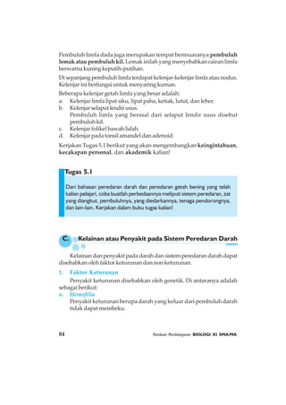 84 Panduan Pembelajaran BIOLOGI XI SMA/MA
Tugas 5.1
Pembuluh limfa dada juga merupakan tempat bermuaranya pembuluh
lemak atau pembuluh kil. Lemak inilah yang menyebabkan cairan limfa
berwarna kuning keputih-putihan.
Di sepanjang pembuluh limfa terdapat kelenjar-kelenjar limfa atau nodus.
Kelenjar ini berfungsi untuk menyaring kuman.
Beberapa kelenjar getah limfa yang besar adalah:
a. Kelenjar limfa lipat siku, lipat paha, ketiak, lutut, dan leher.
b. Kelenjarselaputlendirusus.
Pembuluh limfa yang berasal dari selaput lendir usus disebut
pembuluhkil.
c. Kelenjar folikel bawah lidah.
d. Kelenjar pada tonsil amandel dan adenoid.
Kerjakan Tugas 5.1 berikut yang akan mengembangkan keingintahuan,
kecakapan personal, dan akademik kalian!
Dari bahasan peredaran darah dan peredaran getah bening yang telah
kalian pelajari, coba buatlah perbedaannya meliputi sistem peredaran, zat
yang diangkut, pembuluhnya, yang diedarkannya, tenaga pendorongnya,
dan lain-lain. Kerjakan dalam buku tugas kalian!
C. Kelainan atau Penyakit pada Sistem Peredaran Darah
Kelainan dan penyakit pada darah dan sistem peredaran darah dapat
disebabkan oleh faktor keturunan dan non keturunan.
1. Faktor Keturunan
Penyakit keturunan disebabkan oleh genetik. Di antaranya adalah
sebagai berikut:
a. Hemofilia
Penyakit keturunan berupa darah yang keluar dari pembuluh darah
tidak dapat membeku.
 