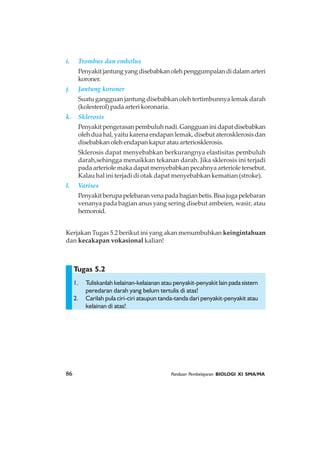 86 Panduan Pembelajaran BIOLOGI XI SMA/MA
Tugas 5.2
i. Trombus dan embolus
Penyakitjantungyangdisebabkanolehpenggumpalandidalamarteri
koroner.
j. Jantung koroner
Suatu gangguan jantung disebabkan oleh tertimbunnya lemak darah
(kolesterol) pada arteri koronaria.
k. Sklerosis
Penyakitpengerasanpembuluhnadi.Gangguaninidapatdisebabkan
oleh dua hal, yaitu karena endapan lemak, disebut aterosklerosis dan
disebabkan oleh endapan kapur atau arteriosklerosis.
Sklerosis dapat menyebabkan berkurangnya elastisitas pembuluh
darah,sehingga menaikkan tekanan darah. Jika sklerosis ini terjadi
pada arteriole maka dapat menyebabkan pecahnya arteriole tersebut.
Kalau hal ini terjadi di otak dapat menyebabkan kematian (stroke).
l. Varises
Penyakitberupapelebaranvenapadabagianbetis.Bisajugapelebaran
venanya pada bagian anus yang sering disebut ambeien, wasir, atau
hemoroid.
Kerjakan Tugas 5.2 berikut ini yang akan menumbuhkan keingintahuan
dan kecakapan vokasional kalian!
1. Tuliskanlah kelainan-kelaianan atau penyakit-penyakit lain pada sistem
peredaran darah yang belum tertulis di atas!
2. Carilah pula ciri-ciri ataupun tanda-tanda dari penyakit-penyakit atau
kelainan di atas!
 