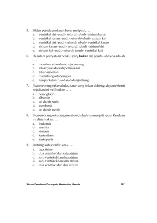 Sistem Peredaran Darah pada Hewan dan Manusia 89
5. Siklus peredaran darah besar meliputi . . . .
a. ventrikel kiri - nadi - seluruh tubuh - atrium kanan
b. ventrikel kanan - nadi - seluruh tubuh - atrium kiri
c. ventrikel kiri - nadi - seluruh tubuh - ventrikel kanan
d. atrium kanan - nadi - seluruh tubuh - atrium kiri
e. atrium kiri - nadi - seluruh tubuh - ventrikel kiri
6. Di antara pernyataan berikut yang bukan ciri pembuluh vena adalah
. . . .
a. membawa darah menuju jantung
b. letaknya di daerah permukaan
c. tekanan lemah
d. diselubungi otot rangka
e. tempat keluarnya darah dari jantung
7. Jikaseseorangterkenaluka,darahyangkeluarakhirnyadapatterhenti
kejadian ini melibatkan . . . .
a. hemoglobin
b. albumin
c. sel darah putih
d. trombosit
e. sel darah merah
8. Jikaseseorangkekuranganeritrosit,tubuhnyamenjadipucat.Keadaan
ini dinamakan . . . .
a. leukemia
b. anemia
c. sianosis
d. leukositosis
e. leukopenia
9. Jantung katak terdiri atas . . . .
a. tiga atrium
b. dua ventrikel dan satu atrium
c. satu ventrikel dan dua atrium
d. satu ventrikel dan satu atrium
e. dua ventrikel dan dua atrium
 
