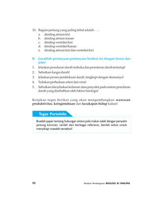 90 Panduan Pembelajaran BIOLOGI XI SMA/MA
Buatlah paper tentang hubungan antara pola makan salah dengan penyakit
jantung koroner, carilah dari berbagai referensi, berilah solusi untuk
menyikapi masalah tersebut!
Tugas Portofolio
10. Bagian jantung yang paling tebal adalah . . . .
a. dinding atrium kiri
b. dinding atrium kanan
c. dindingventrikelkiri
d. dinding ventrikel kanan
e. dinding atrium kiri dan ventrikel kiri
B. Jawablah pertanyaan-pertanyaan berikut ini dengan benar dan
jelas!
1. Jelaskan peredaran darah terbuka dan peredaran darah tertutup!
2. Sebutkan fungsi darah!
3. Jelaskan proses pembekuan darah, lengkapi dengan skemanya!
4. Tuliskan perbedaan arteri dan vena!
5. Sebutkan dan jelaskan kelainan atau penyakit pada sistem peredaran
darah yang disebabkan oleh faktor fisiologis!
Kerjakan tugas berikut yang akan mengembangkan wawasan
produktivitas, keingintahuan dan kecakapan hidup kalian!
 