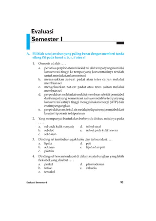 Evaluasi Semester I 91
A. Pilihlah satu jawaban yang paling benar dengan memberi tanda
silang (X) pada huruf a, b, c, d atau e!
1. Osmosis adalah . . . .
a. peristiwaperpindahanmolekulzatdaritempatyangmemiliki
konsentrasi tinggi ke tempat yang konsentrasinya rendah
untuk meniadakan konsentrasi
b. memasukkan zat-zat padat atau tetes cairan melalui
membran sel
c. mengeluarkan zat-zat padat atau tetes cairan melalui
membran sel
d. perpindahanmolekulairmelaluimembranselektifpermiabel
dari tempat yang konsentrasi zatnya rendah ke tempat yang
konsentrasi zatnya tinggi menggunakan energi (ATP) dan
enzim pengangkut
e. perpindahanmolekulairmelaluiselaputsemipermiabeldari
larutanhipotoniskehipertonis
2. Yang mempunyai bentuk dan berbentuk diskus, misalnya pada
. . . .
a. sel pada kulit manusia d. sel-selsaraf
b. selotot e. sel-selpadakulithewan
c. sel darah
3. Dinding sel tumbuhan agak kaku dan terbuat dari . . . .
a. lipida d. pati
b. selulosa e. lipida dan pati
c. protein
4. Dinding sel hewan terdapat di dalam suatu bungkus yang lebih
fleksibel yang disebut . . . .
a. pelikel d. plasmodesma
b. folikel e. vakuola
c. tentakel
Evaluasi
Semester I
 