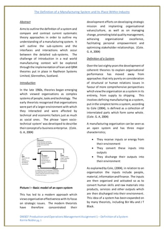The Definition of a Manufacturing System and its Place Within Industry
DM307 ProductionandOperationsManagementAssignment1 – Definitionof aSystem
Kerrie Noble pg. 1
Abstract
Aimsto outline the definition of a system and
compare and contrast current systematic
theory approaches in order to outline my
understanding of a manufacturing system. It
will outline the sub-systems and the
interfaces and interactions which occur
between the detailed sub-systems. The
challenge of introduction in a real world
manufacturing context will be explored
throughthe implementationof lean and QRM
theories put in place in Raytheon Systems
Limited, Glenrothes, Scotland.
Introduction
In the late 1960s, theories began emerging
which viewed organisations as complex
systemsof people,tasksandtechnology. The
early theorists recognised that organisations
were part of a larger environment with which
they interacted and were affected by
technical and economic factors just as much
as social ones. The phrase ‘open socio-
technical system’ was developed to describe
theirconceptof a businessenterprise. (Cole.
G. A, 2004)
Picture I – Basic model of an open system
This has led to a modern approach which
viewsorganisationeffectivenesswithitsfocus
on strategic issues. The modern theorists
have therefore concentrated their
development efforts on developing strategic
mission and implanting organisational
values/culture, as well as on managing
change,promotingtotal qualitymanagement,
achieving organisational excellence,
facilitating personal empowerment and
optimising stakeholder relationships. (Cole.
G. A, 2004)
Definition of a System
Overthe last eightyyearsthe development of
coherent theories to explain organisational
performance has moved away from
approaches that rely purely on consideration
of structural or human relations issues in
favour of more comprehensive perspectives
whichview the organisation as a system in its
entirety, from supply to shipping. This
involves defining manufacturing as a system,
put inthe simplest terms a system, according
to Cole (2004), is defined as a collection of
interrelated parts which form some whole.
(Cole. G. A, 2004)
A manufacturing organisation can be seen as
an open system and has three major
characteristics;
 They receive inputs or energy from
their environment
 They convert these inputs into
outputs
 They discharge their outputs into
their environment
As explainedby Cole, (2004), in relation to an
organisation the inputs include people,
material,informationandfinance. The inputs
are then organised and activated so as to
convert human skills and raw materials into
products, services and other outputs which
are then discharged into their environment.
This idea of a system has been expanded on
by many theorists, including Bin Wu and J T
Black.
 