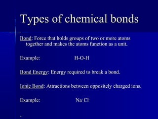 Types of chemical bondsTypes of chemical bonds
BondBond: Force that holds groups of two or more atoms: Force that holds groups of two or more atoms
together and makes the atoms function as a unit.together and makes the atoms function as a unit.
Example: H-O-HExample: H-O-H
Bond EnergyBond Energy: Energy required to break a bond.: Energy required to break a bond.
Ionic BondIonic Bond: Attractions between oppositely charged ions.: Attractions between oppositely charged ions.
Example: NaExample: Na++
ClCl--
 