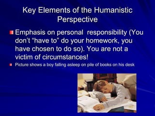Key Elements of the Humanistic
Perspective
Emphasis on personal responsibility (You
don’t “have to” do your homework, you
have chosen to do so). You are not a
victim of circumstances!
Picture shows a boy falling asleep on pile of books on his desk
 