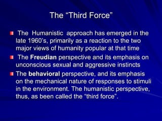 The “Third Force”
The Humanistic approach has emerged in the
late 1960’s, primarily as a reaction to the two
major views of humanity popular at that time
The Freudian perspective and its emphasis on
unconscious sexual and aggressive instincts
The behavioral perspective, and its emphasis
on the mechanical nature of responses to stimuli
in the environment. The humanistic perspective,
thus, as been called the “third force”.
 