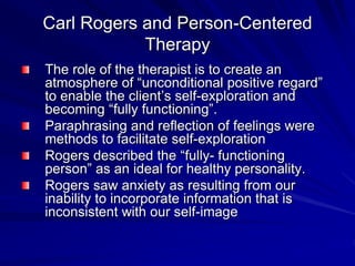 Carl Rogers and Person-Centered
Therapy
The role of the therapist is to create an
atmosphere of “unconditional positive regard”
to enable the client’s self-exploration and
becoming “fully functioning”.
Paraphrasing and reflection of feelings were
methods to facilitate self-exploration
Rogers described the “fully- functioning
person” as an ideal for healthy personality.
Rogers saw anxiety as resulting from our
inability to incorporate information that is
inconsistent with our self-image
 