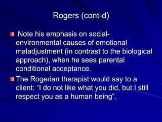Rogers (cont-d)
Note his emphasis on social-
environmental causes of emotional
maladjustment (in contrast to the biological
approach), when he sees parental
conditional acceptance.
The Rogerian therapist would say to a
client: “I do not like what you did, but I still
respect you as a human being”.
 