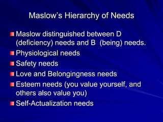 Maslow’s Hierarchy of Needs
Maslow distinguished between D
(deficiency) needs and B (being) needs.
Physiological needs
Safety needs
Love and Belongingness needs
Esteem needs (you value yourself, and
others also value you)
Self-Actualization needs
 