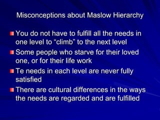 Misconceptions about Maslow Hierarchy
You do not have to fulfill all the needs in
one level to “climb” to the next level
Some people who starve for their loved
one, or for their life work
Te needs in each level are never fully
satisfied
There are cultural differences in the ways
the needs are regarded and are fulfilled
 