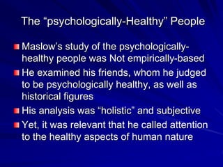 The “psychologically-Healthy” People
Maslow’s study of the psychologically-
healthy people was Not empirically-based
He examined his friends, whom he judged
to be psychologically healthy, as well as
historical figures
His analysis was “holistic” and subjective
Yet, it was relevant that he called attention
to the healthy aspects of human nature
 