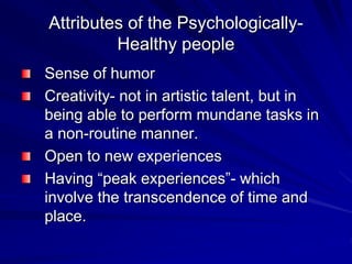 Attributes of the Psychologically-
Healthy people
Sense of humor
Creativity- not in artistic talent, but in
being able to perform mundane tasks in
a non-routine manner.
Open to new experiences
Having “peak experiences”- which
involve the transcendence of time and
place.
 