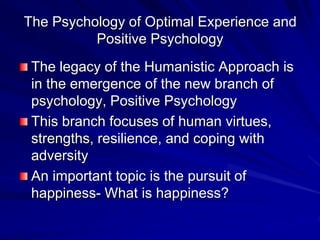 The Psychology of Optimal Experience and
Positive Psychology
The legacy of the Humanistic Approach is
in the emergence of the new branch of
psychology, Positive Psychology
This branch focuses of human virtues,
strengths, resilience, and coping with
adversity
An important topic is the pursuit of
happiness- What is happiness?
 