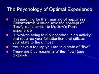 The Psychology of Optimal Experience
In searching for the meaning of happiness,
Csikszentmihlyi introduced the concept of
“flow”, quite similar to Maslow’s Peak
Experience
It involves being totally absorbed in an activity
that requires your full attention and utilizes
your skills to the utmost
You have a feeling you are in a state of “flow”
There are 8 components of the “flow” (see
textbook).
 