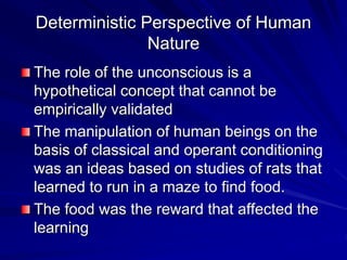 Deterministic Perspective of Human
Nature
The role of the unconscious is a
hypothetical concept that cannot be
empirically validated
The manipulation of human beings on the
basis of classical and operant conditioning
was an ideas based on studies of rats that
learned to run in a maze to find food.
The food was the reward that affected the
learning
 