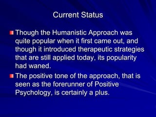 Current Status
Though the Humanistic Approach was
quite popular when it first came out, and
though it introduced therapeutic strategies
that are still applied today, its popularity
had waned.
The positive tone of the approach, that is
seen as the forerunner of Positive
Psychology, is certainly a plus.
 