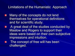 Limitations of the Humanistic Approach
Many of the concepts do not lend
themselves for operational definitions
and for scientific study.
A great deal of the studies conducted by
Maslow and Rogers to support their
ideas were based on their own subjective
impressions and intuition.
The concept of free will has been
challenged.
 