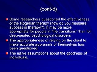 (cont-d)
Some researchers questioned the effectiveness
of the Rogerian therapy (how do you measure
success in therapy?). It may be more
appropriate for people in “life transitions” than for
deep-seated psychological disorders
The appropriateness of relying on the client to
make accurate appraisals of themselves has
been questioned.
The naïve assumptions about the goodness of
individuals.
 