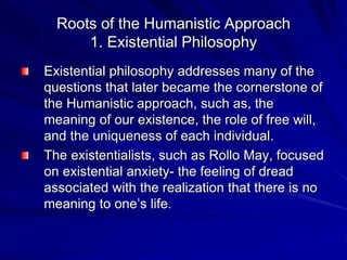 Roots of the Humanistic Approach
1. Existential Philosophy
Existential philosophy addresses many of the
questions that later became the cornerstone of
the Humanistic approach, such as, the
meaning of our existence, the role of free will,
and the uniqueness of each individual.
The existentialists, such as Rollo May, focused
on existential anxiety- the feeling of dread
associated with the realization that there is no
meaning to one’s life.
 