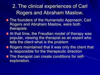 2. The clinical experiences of Carl
Rogers and Abraham Maslow.
The founders of the Humanistic Approach, Carl
Rogers and Abraham Maslow, were both
therapists
At that time, the Freudian model of therapy was
popular, viewing the therapist as an expert who
tells the client what is the problem
Rogers maintained that it was only the client that
is responsible for the therapeutic direction
The therapist can create conditions for self-
exploration.
 