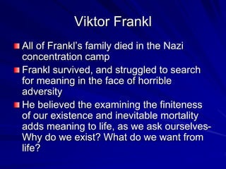 Viktor Frankl
All of Frankl’s family died in the Nazi
concentration camp
Frankl survived, and struggled to search
for meaning in the face of horrible
adversity
He believed the examining the finiteness
of our existence and inevitable mortality
adds meaning to life, as we ask ourselves-
Why do we exist? What do we want from
life?
 