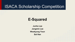 ISACA Scholarship Competition
E-Squared
Junho Lee
Jongmin Lee
Wookyung Youn
Sol Han
 