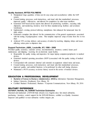 Quality Assistant, MYTEX POLYMERS
 Manipulated large quantities of data sets for easy setup and reconciliation within the SAP
system.
 Created training processes, work instructions, and visual aids that standardized processes,
improved quality / efficiencies, and allowed for completion by other team members.
 Generated SAP-based ad-hoc reports that allowed for prioritizing workflow, executing daily
shipments, and monitoring inventory level for three manufacturing facilities and seventeen
warehouses.
 Implemented a texting protocol utilizing smartphones that enhanced the turnaround time for
daily orders.
 Generated a template that allowed for the communication of the general requirements associated
with the testing of polypropylene resins. This template improved setup of resins from five to two
days.
 Achieved 95% on time delivery and accuracy of orders by resolving shipping delays and issues
affecting orders prior to shipment date.
Support Technician, JABIL, Louisville, KY, 1996 – 2008
Provided quality assurance, customer service, decontamination, inventory control, loaner pool
maintenance and shipping / receiving for an electronic repair facility.
 Responsible for quality testing and inspection for major laptop computers/peripherals to medical
devices.
 Generated standard operating procedures (SOP’s) associated with the quality testing of medical
devices.
 Corresponded with customers (internal and external) on equipment related items and issues.
 Created training processes, work instructions and visual aids that standardized processes,
improved quality, and enabled functions to be performed by other staff during absences.
 Maintained a 98.5% accuracy on device history record in the service of medical devices.
EDUCATION & PROFESSIONAL DEVELOPMENT
 Bachelor of Science in Business Administration (BSBA), Information Operation Management,
 Indiana University (Southeast), New Albany, IN
 Certified Business Professional, Business / Corporate Communications, New Albany, IN, 2016
MILITARY EXPERIENCE
US NAVY, Norfolk, VA, SONAR Technician Submarine
Operated and maintained a SONAR Suite aboard a Los Angeles-class fast attack submarine,
purchasing / inventory control support for the SONAR Division, certified as a Quality Assurance
Inspector and qualified to wear submarine warfare insignia pin.
 