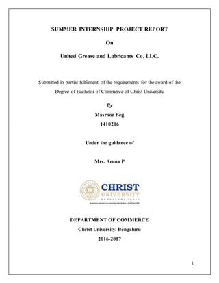 1
SUMMER INTERNSHIP PROJECT REPORT
On
United Grease and Lubricants Co. LLC.
Submitted in partial fulfilment of the requirements for the award of the
Degree of Bachelor of Commerce of Christ University
By
Masroor Beg
1410206
Under the guidance of
Mrs. Aruna P
DEPARTMENT OF COMMERCE
Christ University, Bengaluru
2016-2017
 