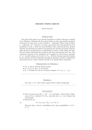 SPECIFIC FINITE GROUPS
SHANE NICKLAS
Introduction
The goal of this paper is too provide foundation to Sylows Theorem in regards
to its utilization. Starting with any general primes, p and q, how should a group be
constructed in order for it to have q Sylow p − subgroups? What about q2
Sylow
p − subgroups? qn
? Moreover, are there any special cases that provide the best
conditions in order to allow the most ﬂexibility when constructing these groups?
The ﬁrst two theorems are related to the general case; the ﬁrst one proves existence
while the latter provides/proves a methodology in which to fully exploit the ﬁrst.
The last theorem deals with the smoothest case when constructing: the 2 case. The
reasoning is because of the uniqueness of 2 compared to other primes, specially:
pn
≡ 1 · (mod2)∀ primes p(= 2) and n ∈ N>0. All three theorems provide intuition
on the existence of Sylow subgroups throughout all primes and their combinations
and moreover how to these construct groups to ﬁt speciﬁc Sylow constraints.
Prerequisites to Theorem 1
• Let ’q’ and ’p’ both be distinct primes
• q > p ( p = 2. If p = 2, see 2-case)
• qei
≡ 1(modp) for some set of positive integers: E = {e1, e2, ..., en}
———————————————————————————————————
Theorem 1
For every e ∈ E , there exists a group with qe
Sylow p-subgroups.
———————————————————————————————————
Notations(1)
• First note that since |F∗
qei | = (qei
− 1) ≡ 0(modp) ⇒ (By Cauchy’s Theo-
rem) p | |F∗
qei |, therefore ∃λ ∈ Fqei such that o(λ) = p . Let λ denote this
such element.
• Denote the set:
(1) G = {(x, a)|x ∈ Fqei , a ∈< (λ) >}
Moreover since x has qei
possibillities and a has p possibillities ⇒ |G| =
qei
· p
1
 
