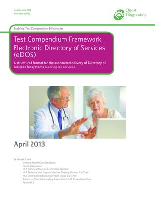 Quality Lab-EHR
Interoperability
Enabling Test Compendium Efficiencies
Test Compendium Framework
Electronic Directory of Services
(eDOS)
A structured format for the automated delivery of Directory of
Services for systems ordering lab services
April 2013
By Ken McCaslin
	 Director, HealthCare Standards
	 Quest Diagnostics
	 HL7 Technical Steering Committee Member
	 HL7 Technical and Support Services Steering Division Co-Chair
	 HL7 Orders and Observation Work Group Co-Chair
	 American Clinical Laboratory Association’s HIT Committee Chair
	 Fellow HL7
 