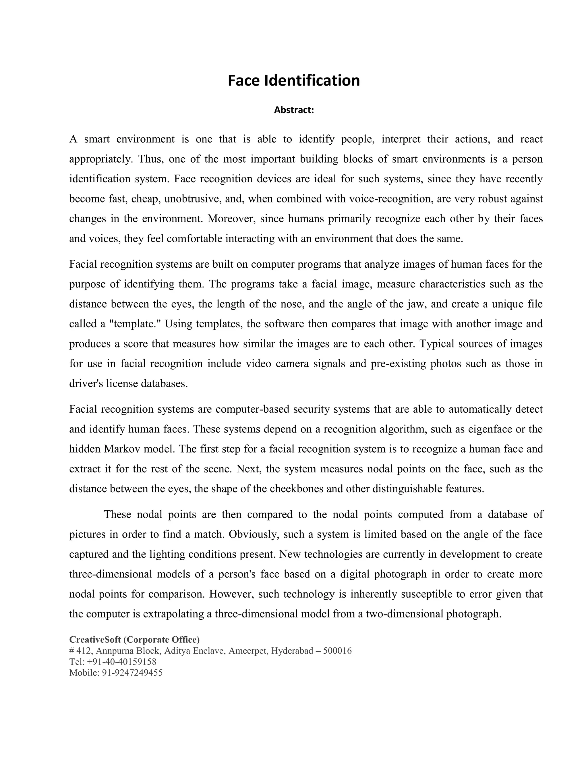 CreativeSoft (Corporate Office)
# 412, Annpurna Block, Aditya Enclave, Ameerpet, Hyderabad – 500016
Tel: +91-40-40159158
Mobile: 91-9247249455
Face Identification
Abstract:
A smart environment is one that is able to identify people, interpret their actions, and react
appropriately. Thus, one of the most important building blocks of smart environments is a person
identification system. Face recognition devices are ideal for such systems, since they have recently
become fast, cheap, unobtrusive, and, when combined with voice-recognition, are very robust against
changes in the environment. Moreover, since humans primarily recognize each other by their faces
and voices, they feel comfortable interacting with an environment that does the same.
Facial recognition systems are built on computer programs that analyze images of human faces for the
purpose of identifying them. The programs take a facial image, measure characteristics such as the
distance between the eyes, the length of the nose, and the angle of the jaw, and create a unique file
called a "template." Using templates, the software then compares that image with another image and
produces a score that measures how similar the images are to each other. Typical sources of images
for use in facial recognition include video camera signals and pre-existing photos such as those in
driver's license databases.
Facial recognition systems are computer-based security systems that are able to automatically detect
and identify human faces. These systems depend on a recognition algorithm, such as eigenface or the
hidden Markov model. The first step for a facial recognition system is to recognize a human face and
extract it for the rest of the scene. Next, the system measures nodal points on the face, such as the
distance between the eyes, the shape of the cheekbones and other distinguishable features.
These nodal points are then compared to the nodal points computed from a database of
pictures in order to find a match. Obviously, such a system is limited based on the angle of the face
captured and the lighting conditions present. New technologies are currently in development to create
three-dimensional models of a person's face based on a digital photograph in order to create more
nodal points for comparison. However, such technology is inherently susceptible to error given that
the computer is extrapolating a three-dimensional model from a two-dimensional photograph.
 