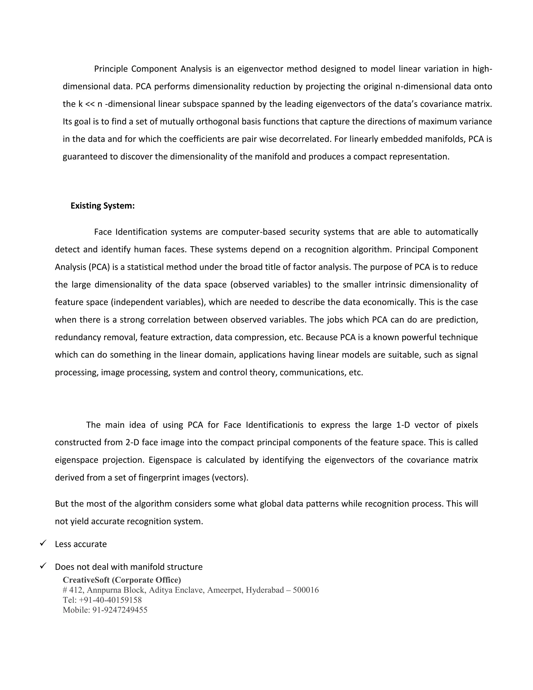 CreativeSoft (Corporate Office)
# 412, Annpurna Block, Aditya Enclave, Ameerpet, Hyderabad – 500016
Tel: +91-40-40159158
Mobile: 91-9247249455
Principle Component Analysis is an eigenvector method designed to model linear variation in high-
dimensional data. PCA performs dimensionality reduction by projecting the original n-dimensional data onto
the k << n -dimensional linear subspace spanned by the leading eigenvectors of the data’s covariance matrix.
Its goal is to find a set of mutually orthogonal basis functions that capture the directions of maximum variance
in the data and for which the coefficients are pair wise decorrelated. For linearly embedded manifolds, PCA is
guaranteed to discover the dimensionality of the manifold and produces a compact representation.
Existing System:
Face Identification systems are computer-based security systems that are able to automatically
detect and identify human faces. These systems depend on a recognition algorithm. Principal Component
Analysis (PCA) is a statistical method under the broad title of factor analysis. The purpose of PCA is to reduce
the large dimensionality of the data space (observed variables) to the smaller intrinsic dimensionality of
feature space (independent variables), which are needed to describe the data economically. This is the case
when there is a strong correlation between observed variables. The jobs which PCA can do are prediction,
redundancy removal, feature extraction, data compression, etc. Because PCA is a known powerful technique
which can do something in the linear domain, applications having linear models are suitable, such as signal
processing, image processing, system and control theory, communications, etc.
The main idea of using PCA for Face Identificationis to express the large 1-D vector of pixels
constructed from 2-D face image into the compact principal components of the feature space. This is called
eigenspace projection. Eigenspace is calculated by identifying the eigenvectors of the covariance matrix
derived from a set of fingerprint images (vectors).
But the most of the algorithm considers some what global data patterns while recognition process. This will
not yield accurate recognition system.
 Less accurate
 Does not deal with manifold structure
 