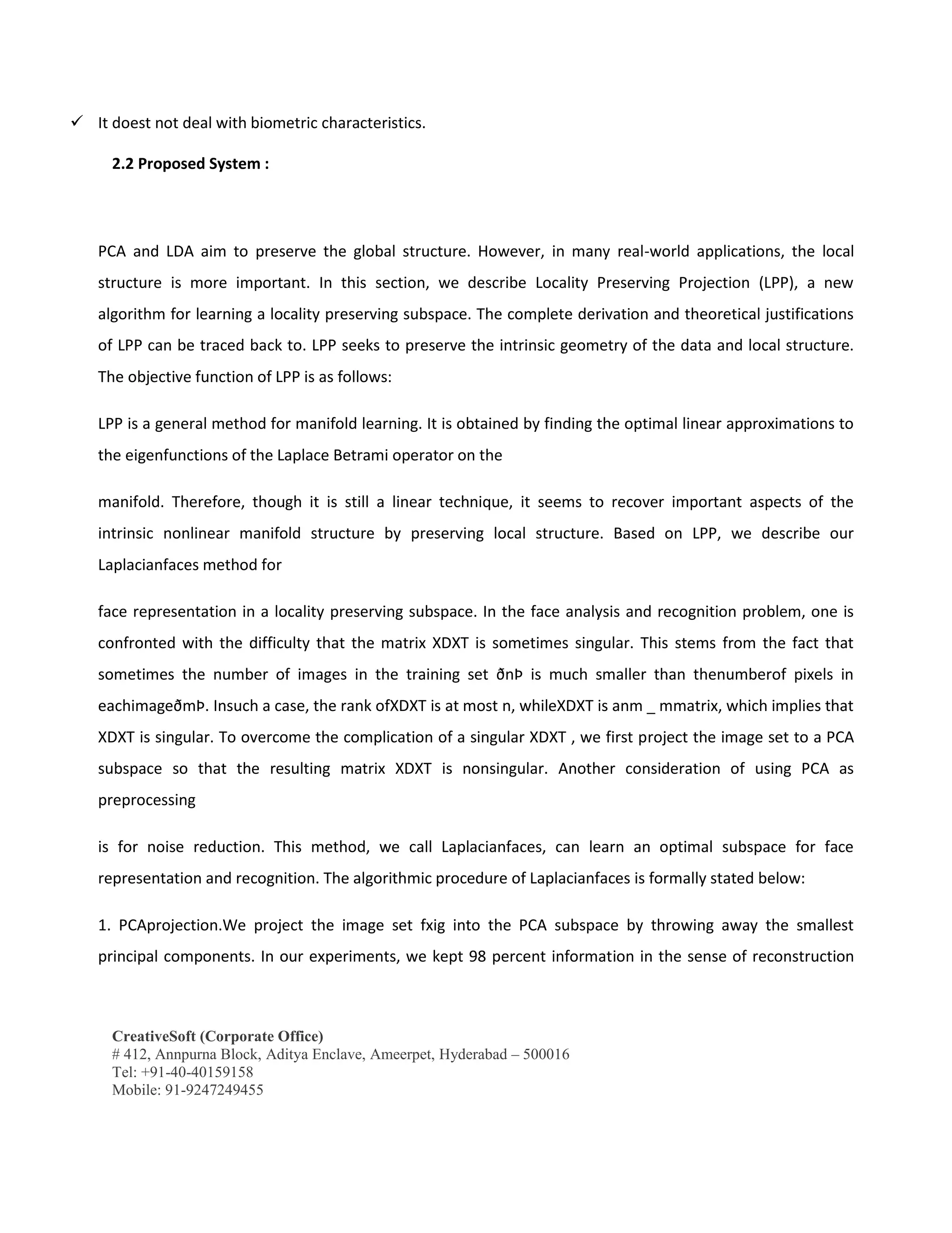 CreativeSoft (Corporate Office)
# 412, Annpurna Block, Aditya Enclave, Ameerpet, Hyderabad – 500016
Tel: +91-40-40159158
Mobile: 91-9247249455
 It doest not deal with biometric characteristics.
2.2 Proposed System :
PCA and LDA aim to preserve the global structure. However, in many real-world applications, the local
structure is more important. In this section, we describe Locality Preserving Projection (LPP), a new
algorithm for learning a locality preserving subspace. The complete derivation and theoretical justifications
of LPP can be traced back to. LPP seeks to preserve the intrinsic geometry of the data and local structure.
The objective function of LPP is as follows:
LPP is a general method for manifold learning. It is obtained by finding the optimal linear approximations to
the eigenfunctions of the Laplace Betrami operator on the
manifold. Therefore, though it is still a linear technique, it seems to recover important aspects of the
intrinsic nonlinear manifold structure by preserving local structure. Based on LPP, we describe our
Laplacianfaces method for
face representation in a locality preserving subspace. In the face analysis and recognition problem, one is
confronted with the difficulty that the matrix XDXT is sometimes singular. This stems from the fact that
sometimes the number of images in the training set ðnÞ is much smaller than thenumberof pixels in
eachimageðmÞ. Insuch a case, the rank ofXDXT is at most n, whileXDXT is anm _ mmatrix, which implies that
XDXT is singular. To overcome the complication of a singular XDXT , we first project the image set to a PCA
subspace so that the resulting matrix XDXT is nonsingular. Another consideration of using PCA as
preprocessing
is for noise reduction. This method, we call Laplacianfaces, can learn an optimal subspace for face
representation and recognition. The algorithmic procedure of Laplacianfaces is formally stated below:
1. PCAprojection.We project the image set fxig into the PCA subspace by throwing away the smallest
principal components. In our experiments, we kept 98 percent information in the sense of reconstruction
 