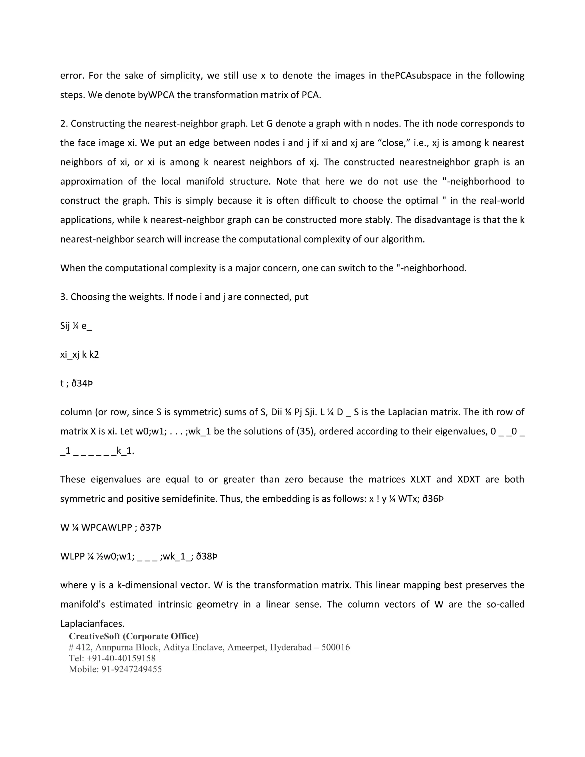 CreativeSoft (Corporate Office)
# 412, Annpurna Block, Aditya Enclave, Ameerpet, Hyderabad – 500016
Tel: +91-40-40159158
Mobile: 91-9247249455
error. For the sake of simplicity, we still use x to denote the images in thePCAsubspace in the following
steps. We denote byWPCA the transformation matrix of PCA.
2. Constructing the nearest-neighbor graph. Let G denote a graph with n nodes. The ith node corresponds to
the face image xi. We put an edge between nodes i and j if xi and xj are “close,” i.e., xj is among k nearest
neighbors of xi, or xi is among k nearest neighbors of xj. The constructed nearestneighbor graph is an
approximation of the local manifold structure. Note that here we do not use the "-neighborhood to
construct the graph. This is simply because it is often difficult to choose the optimal " in the real-world
applications, while k nearest-neighbor graph can be constructed more stably. The disadvantage is that the k
nearest-neighbor search will increase the computational complexity of our algorithm.
When the computational complexity is a major concern, one can switch to the "-neighborhood.
3. Choosing the weights. If node i and j are connected, put
Sij ¼ e_
xi_xj k k2
t ; ð34Þ
column (or row, since S is symmetric) sums of S, Dii ¼ Pj Sji. L ¼ D _ S is the Laplacian matrix. The ith row of
matrix X is xi. Let w0;w1; . . . ;wk_1 be the solutions of (35), ordered according to their eigenvalues, 0 _ _0 _
_1 _ _ _ _ _ _k_1.
These eigenvalues are equal to or greater than zero because the matrices XLXT and XDXT are both
symmetric and positive semidefinite. Thus, the embedding is as follows: x ! y ¼ WTx; ð36Þ
W ¼ WPCAWLPP ; ð37Þ
WLPP ¼ ½w0;w1; _ _ _ ;wk_1_; ð38Þ
where y is a k-dimensional vector. W is the transformation matrix. This linear mapping best preserves the
manifold’s estimated intrinsic geometry in a linear sense. The column vectors of W are the so-called
Laplacianfaces.
 