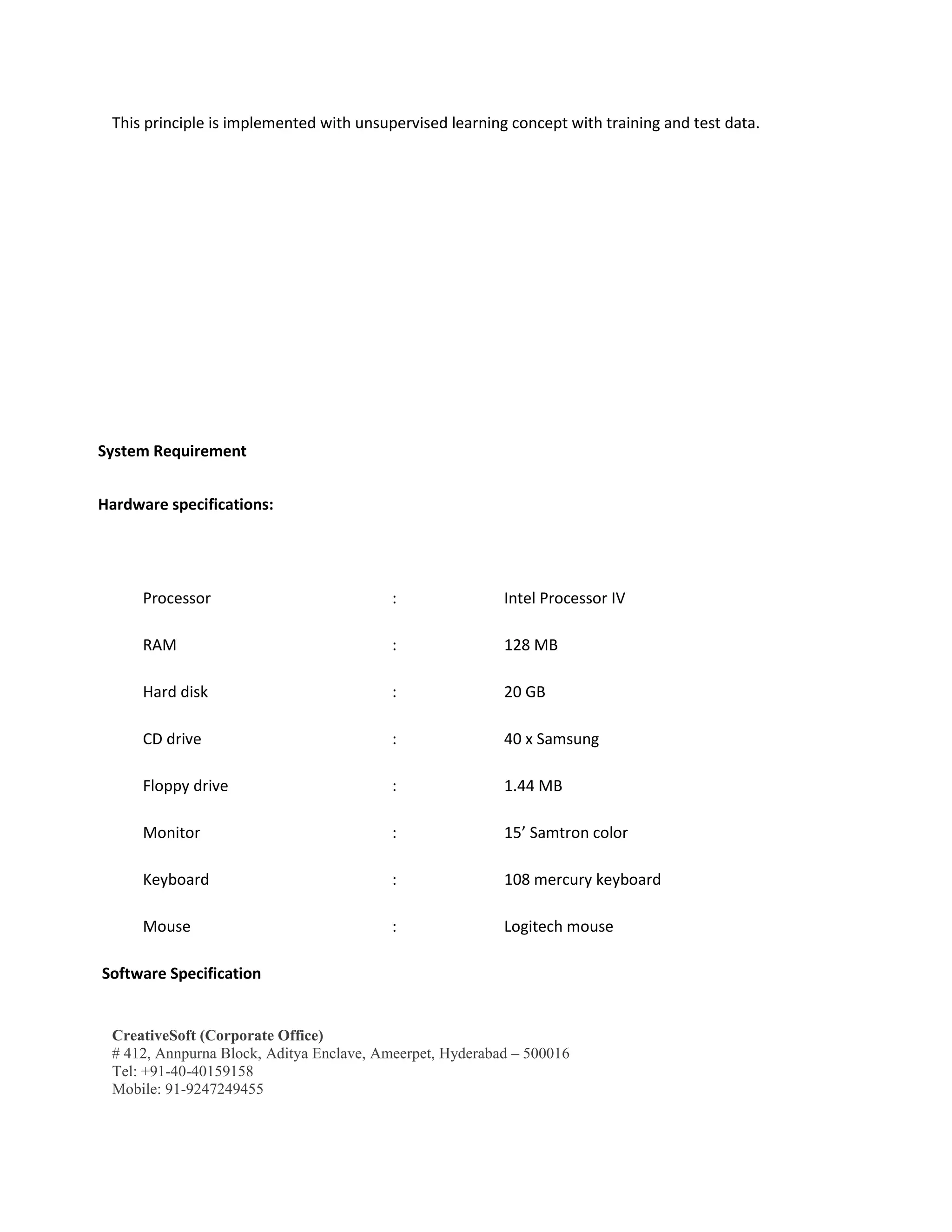 CreativeSoft (Corporate Office)
# 412, Annpurna Block, Aditya Enclave, Ameerpet, Hyderabad – 500016
Tel: +91-40-40159158
Mobile: 91-9247249455
This principle is implemented with unsupervised learning concept with training and test data.
System Requirement
Hardware specifications:
Processor : Intel Processor IV
RAM : 128 MB
Hard disk : 20 GB
CD drive : 40 x Samsung
Floppy drive : 1.44 MB
Monitor : 15’ Samtron color
Keyboard : 108 mercury keyboard
Mouse : Logitech mouse
Software Specification
 