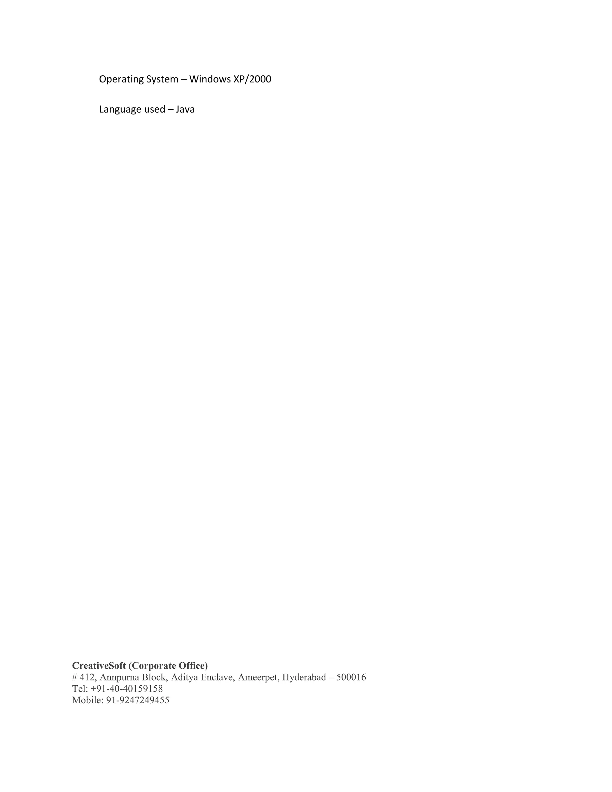 CreativeSoft (Corporate Office)
# 412, Annpurna Block, Aditya Enclave, Ameerpet, Hyderabad – 500016
Tel: +91-40-40159158
Mobile: 91-9247249455
Operating System – Windows XP/2000
Language used – Java
 