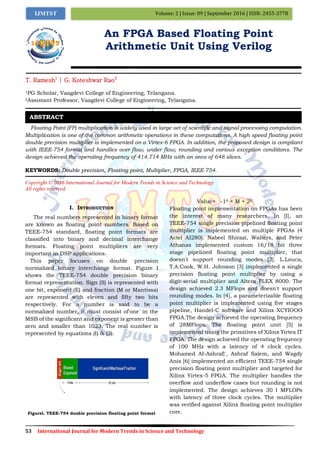 53 International Journal for Modern Trends in Science and Technology
Volume: 2 | Issue: 09 | September 2016 | ISSN: 2455-3778IJMTST
An FPGA Based Floating Point
Arithmetic Unit Using Verilog
T. Ramesh1
| G. Koteshwar Rao2
1PG Scholar, Vaagdevi College of Engineering, Telangana.
2Assistant Professor, Vaagdevi College of Engineering, Telangana.
Floating Point (FP) multiplication is widely used in large set of scientific and signal processing computation.
Multiplication is one of the common arithmetic operations in these computations. A high speed floating point
double precision multiplier is implemented on a Virtex-6 FPGA. In addition, the proposed design is compliant
with IEEE-754 format and handles over flow, under flow, rounding and various exception conditions. The
design achieved the operating frequency of 414.714 MHz with an area of 648 slices.
KEYWORDS: Double precision, Floating point, Multiplier, FPGA, IEEE-754.
Copyright © 2016 International Journal for Modern Trends in Science and Technology
All rights reserved.
I. INTRODUCTION
The real numbers represented in binary format
are known as floating point numbers. Based on
TEEE-754 standard, floating point formats are
classified into binary and decimal interchange
formats. Floating point multipliers are very
important in DSP applications.
This paper focuses on double precision
normalized binary interchange format. Figure I
shows the TEEE-754 double precision binary
format representation. Sign (S) is represented with
one bit, exponent (E) and fraction (M or Mantissa)
are represented with eleven and fifty two bits
respectively. For a number is said to be a
normalized number, it must consist of'one' in the
MSB of the significant and exponent is greater than
zero and smaller than 1023. The real number is
represented by equations (I) & (2).
Figurel. TEEE-754 double precision floating point format
Value= -1S × M × 2E
Floating point implementation on FPGAs has been
the interest of many researchers. In [I], an
TEEE-754 single precision pipelined floating point
multiplier is implemented on multiple FPGAs (4
Actel AI280). Nabeel Shirazi, Walters, and Peter
Athanas implemented custom 16/18 bit three
stage pipelined floating point multiplier, that
doesn't support rounding modes [2]. L.Louca,
T.A.Cook, W.H. Johnson [3] implemented a single
precision floating point multiplier by using a
digit-serial multiplier and Altera FLEX 8000. The
design achieved 2.3 MFlops and doesn't support
rounding modes. In [4], a parameterizable floating
point multiplier is implemented using five stages
pipeline, Handel-C software and Xilinx XCYIOOO
FPGA.The design achieved the operating frequency
of 28MFlops. The floating point unit [5] is
implemented using the primitives of Xilinx Yirtex IT
FPGA. The design achieved the operating frequency
of 100 MHz with a latency of 4 clock cycles.
Mohamed AI-Ashraf}', Ashraf Salem, and Wagdy
Anis [6] implemented an efficient TEEE-754 single
precision floating point multiplier and targeted for
Xilinx Yirtex-5 FPGA. The multiplier handles the
overflow and underflow cases but rounding is not
implemented. The design achieves 30 I MFLOPs
with latency of three clock cycles. The multiplier
was verified against Xilinx floating point multiplier
core.
ABSTRACT
 