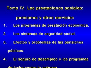 Tema IV. Las prestaciones sociales:

       pensiones y otros servicios
1.     Los programas de prestación económica.

2.     Los sistemas de seguridad social.

3.     Efectos y problemas de las pensiones

  públicas.

4.     El seguro de desempleo y los programas
 