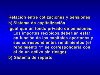 Relación entre cotizaciones y pensiones
b) Sistema de capitalización
Igual que un fondo privado de pensiones.
   Los importes recibidos deberían estar
   en función de los capitales aportados y
   sus correspondientes rendimientos (el
   rendimiento “r” se correspondería con
   el de un activo sin riesgo).
b) Sistema de reparto
 