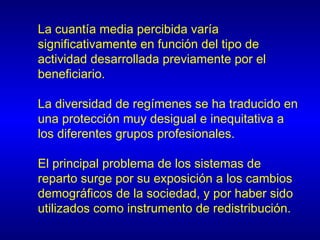 La cuantía media percibida varía
significativamente en función del tipo de
actividad desarrollada previamente por el
beneficiario.

La diversidad de regímenes se ha traducido en
una protección muy desigual e inequitativa a
los diferentes grupos profesionales.

El principal problema de los sistemas de
reparto surge por su exposición a los cambios
demográficos de la sociedad, y por haber sido
utilizados como instrumento de redistribución.
 